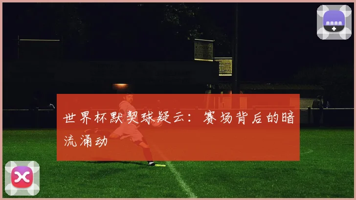 世界杯默契球疑云：赛场背后的暗流涌动