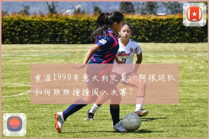 重温1990年意大利之夏：阿根廷队如何跌跌撞撞闯入决赛？