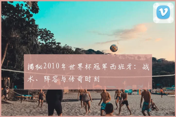 揭秘2010年世界杯冠军西班牙:战术、阵容与传奇时刻