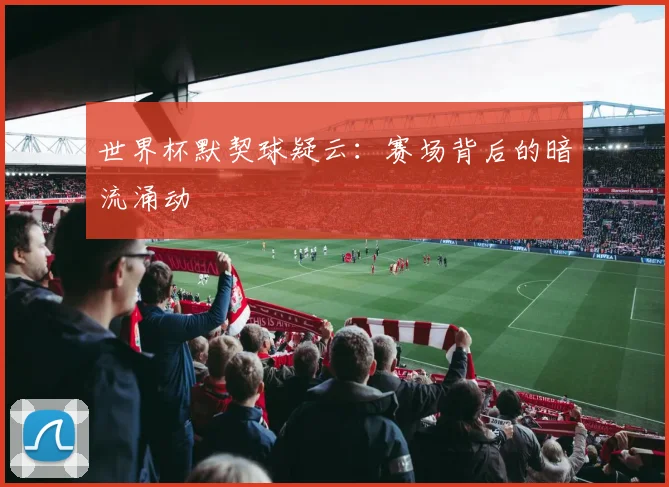 世界杯默契球疑云：赛场背后的暗流涌动
