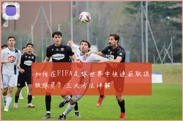 如何在FIFA足球世界中快速获取顶级球员?三大方法详解