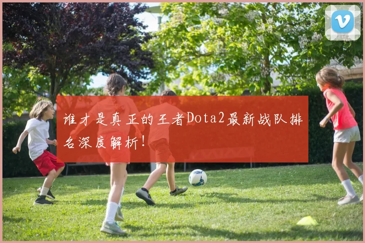 谁才是真正的王者Dota2最新战队排名深度解析!