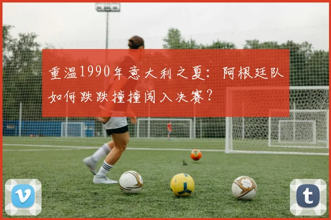 重温1990年意大利之夏：阿根廷队如何跌跌撞撞闯入决赛？